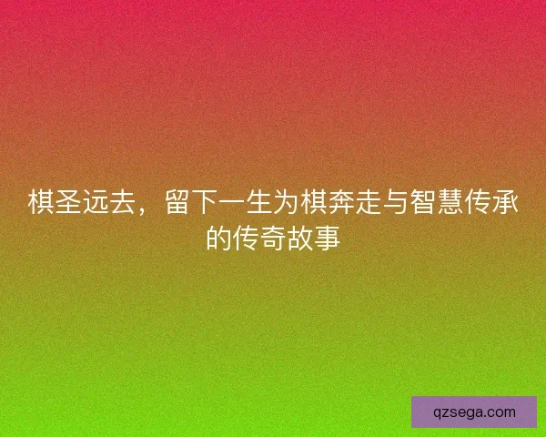 棋圣远去，留下一生为棋奔走与智慧传承的传奇故事
