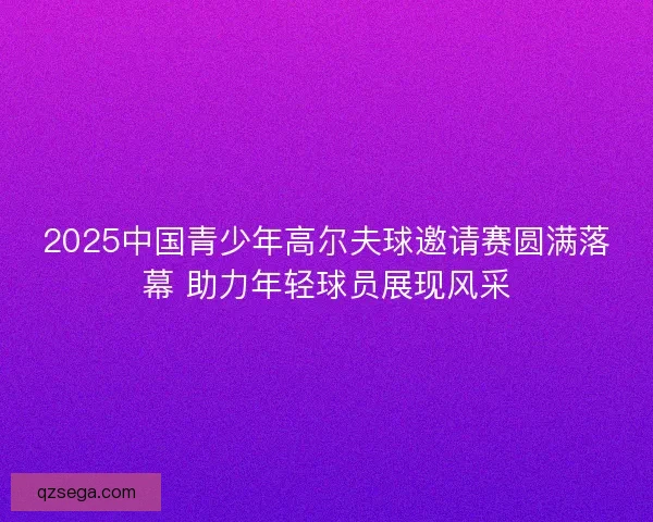 2025中国青少年高尔夫球邀请赛圆满落幕 助力年轻球员展现风采