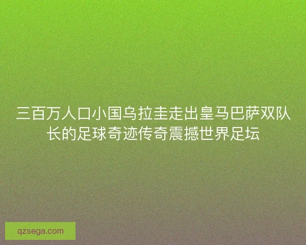 三百万人口小国乌拉圭走出皇马巴萨双队长的足球奇迹传奇震撼世界足坛