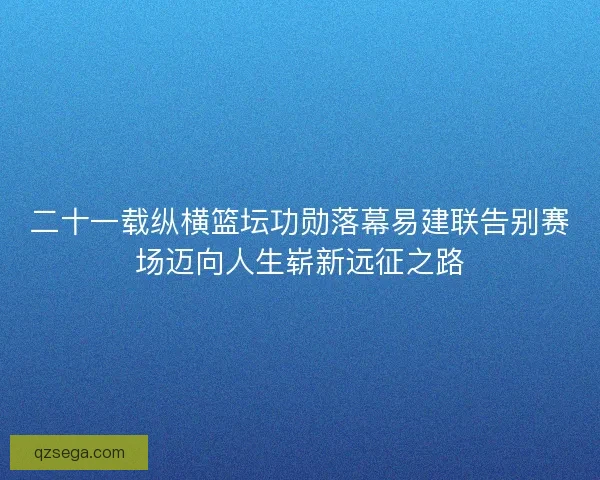 二十一载纵横篮坛功勋落幕易建联告别赛场迈向人生崭新远征之路