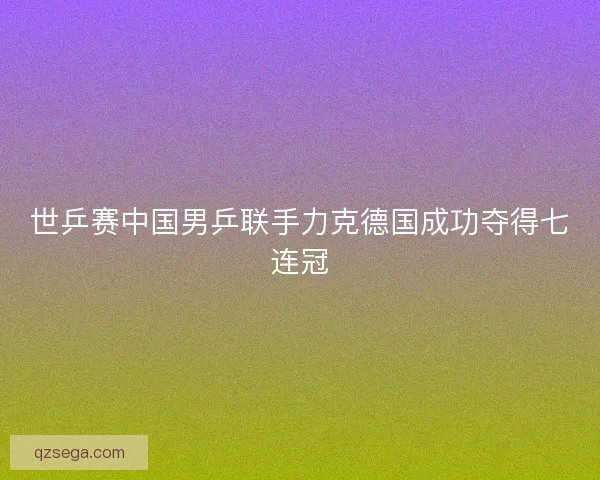 世乒赛中国男乒联手力克德国成功夺得七连冠