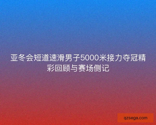 亚冬会短道速滑男子5000米接力夺冠精彩回顾与赛场侧记