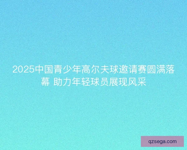 2025中国青少年高尔夫球邀请赛圆满落幕 助力年轻球员展现风采