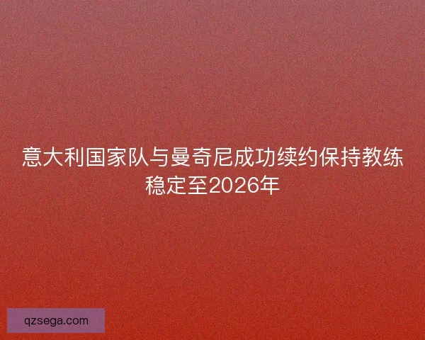意大利国家队与曼奇尼成功续约保持教练稳定至2026年