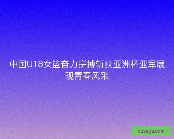 中国U18女篮奋力拼搏斩获亚洲杯亚军展现青春风采