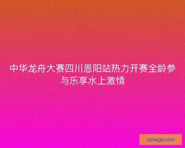 中华龙舟大赛四川恩阳站热力开赛全龄参与乐享水上激情