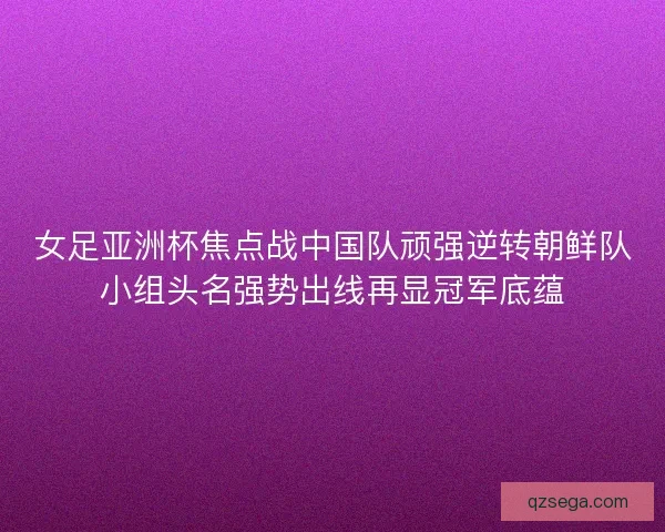 女足亚洲杯焦点战中国队顽强逆转朝鲜队小组头名强势出线再显冠军底蕴